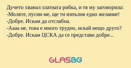 Дучето хванал златната рибка, и тя му заговорила:
-Моляте, пусни ме, ще ти изпълня едно желание!
-Добре. Искам да отслабна.
-Аааа не, това е много трудно, искай нещо друго?
-Добре. Искам ЦСКА да се представи добре в европейските турнири?
-И колко кил