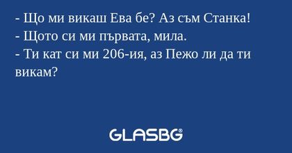 - Що ми викаш Ева бе? Аз съм Станка!
- Щото си ми първата, мила.
- Ти кат си ми 206-ия, аз Пежо ли да ти викам?