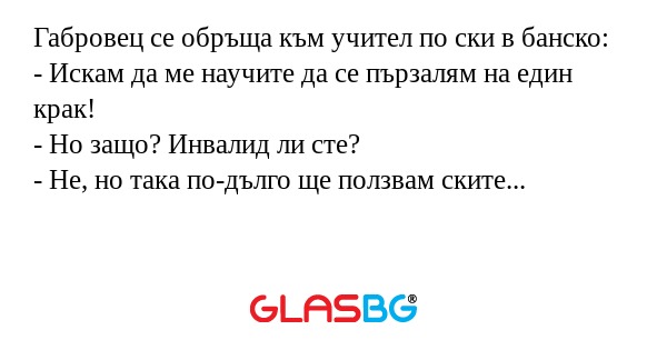 Габровец се обръща към учител по ски в банско:
- Искам да ме научите да се пързалям на един крак!
- Но защо? Инвалид ли сте?
- Не, но така по-дълго ще ползвам ските...
