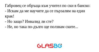 Габровец се обръща към учител по ски в банско:
- Искам да ме научите да се пързалям на един крак!
- Но защо? Инвалид ли сте?
- Не, но така по-дълго ще ползвам ските...