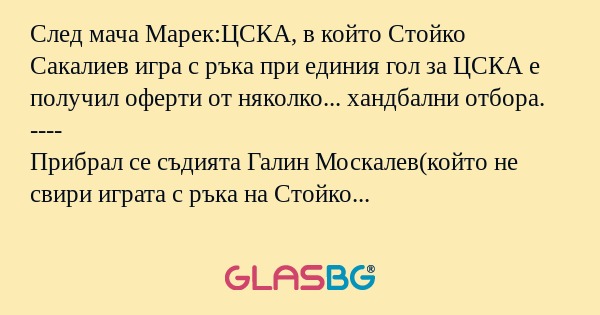 След мача Марек:ЦСКА, в който Стойко Сакалиев игра с ръка при единия гол за ЦСКА е получил оферти от няколко... хандбални отбора.
----
Прибрал се съдията Галин Москалев(който не свири играта с ръка на Стойко Сакалиев) и пита жена си:
- Гледа ли ме по
