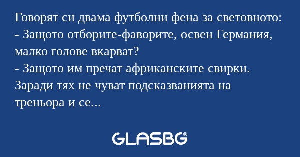 Говорят си двама футболни фена за световното:
- Защото отборите-фаворите, освен Германия, малко голове вкарват?
- Защото им пречат африканските свирки. Заради тях не чуват подсказванията на треньора и се объркват. А немският отбор е машина! Тя може д