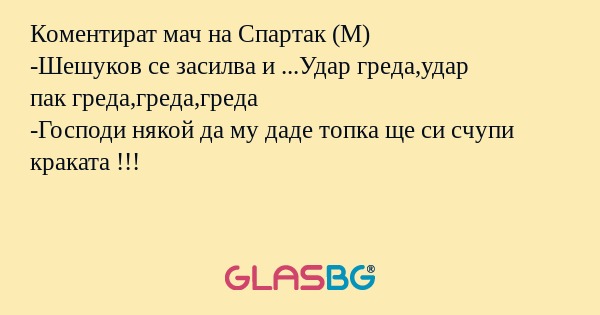 Коментират мач на Спартак (М)
-Шешуков се засилва и ...Удар греда,удар
пак греда,греда,греда
-Господи някой да му даде топка ще си счупи краката !!!