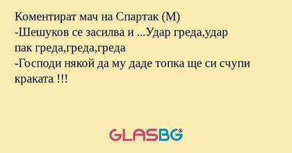 Коментират мач на Спартак (М)
-Шешуков се засилва и ...Удар греда,удар
пак греда,греда,греда
-Господи някой да му даде топка ще си счупи краката !!!