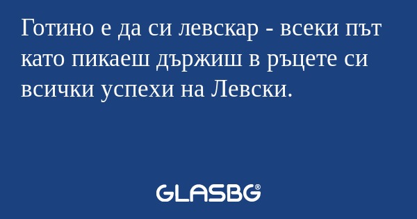 Готино е да си левскар - всеки път като пикаеш държиш в ръцете си всички успехи на Левски.
