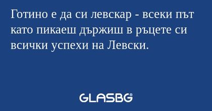 Готино е да си левскар - всеки път като пикаеш държиш в ръцете си всички успехи на Левски.