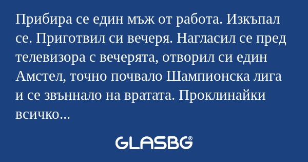 Прибира се един мъж от работа. Изкъпал се. Приготвил си вечеря. Нагласил се пред телевизора с вечерята, отворил си един Амстел, точно почвало Шампионска лига и се звъннало на вратата. Проклинайки всичко станал да отвори. Като отворил му се хвърлила н