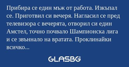 Прибира се един мъж от работа. Изкъпал се. Приготвил си вечеря. Нагласил се пред телевизора с вечерята, отворил си един Амстел, точно почвало Шампионска лига и се звъннало на вратата. Проклинайки всичко станал да отвори. Като отворил му се хвърлила н