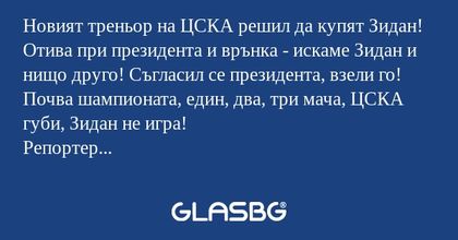 Новият треньор на ЦСКА решил да купят Зидан! Отива при президента и врънка - искаме Зидан и нищо друго! Съгласил се президента, взели го!
Почва шампионата, един, два, три мача, ЦСКА губи, Зидан не игра!
Репортер интервюира треньора:
-Г-н треньор, вие
