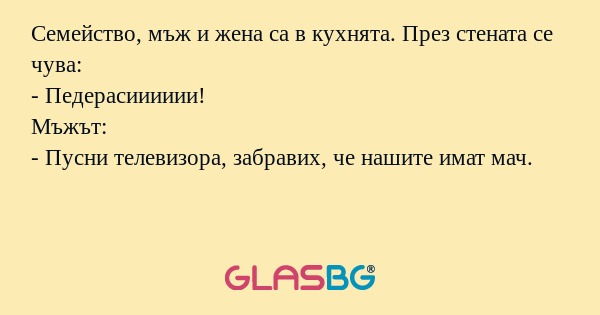 Семейство, мъж и жена са в кухнята. През стената се чува:
- Педерaсииииии!
Мъжът:
- Пусни телевизора, забравих, че нашите имат мач.