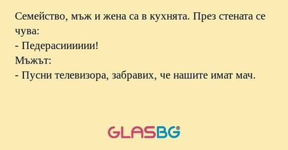 Семейство, мъж и жена са в кухнята. През стената се чува:
- Педерaсииииии!
Мъжът:
- Пусни телевизора, забравих, че нашите имат мач.