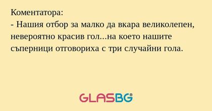 Коментатора:
- Нашия отбор за малко да вкара великолепен, невероятно красив гол...на което нашите съперници отговориха с три случайни гола.