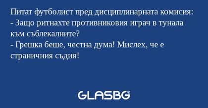 Питат футболист пред дисциплинарната комисия:
- Защо ритнахте противниковия играч в тунала към съблекалните?
- Грешка беше, честна дума! Мислех, че е страничния съдия!