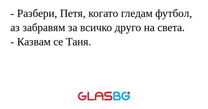 - Разбери, Петя, когато гледам футбол, аз забравям за всичко друго на света.
- Казвам се Таня.