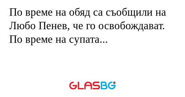 По време на обяд са съобщили на Любо Пенев, че го освобождават. По време на супата...