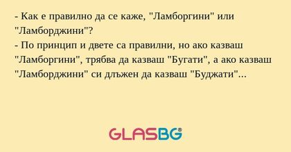 - Как е правилно да се каже, "Ламборгини" или "Ламборджини"?
- По принцип и двете са правилни, но ако казваш "Ламборгини", трябва да казваш "Бугати", а ако казваш "Ламборджини" си длъжен да казваш &qu