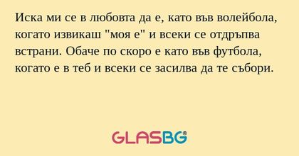 Иска ми се в любовта да е, като във волейбола, когато извикаш "моя е" и всеки се отдръпва встрани. Обаче по скоро е като във футбола, когато е в теб и всеки се засилва да те събори.