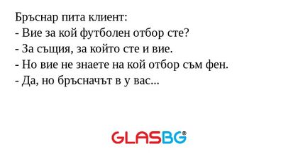 Бръснар пита клиент:
- Вие за кой футболен отбор сте?
- За същия, за който сте и вие.
- Но вие не знаете на кой отбор съм фен.
- Да, но бръсначът в у вас...