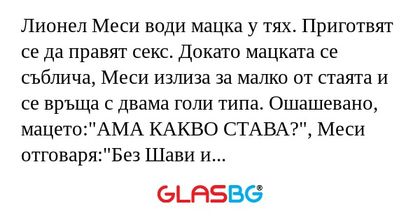Лионел Меси води мацка у тях. Приготвят се да правят секс. Докато мацката се съблича, Меси излиза за малко от стаята и се връща с двама голи типа. Ошашевано, мацето:"АМА КАКВО СТАВА?", Меси отговаря:"Без Шави и Иниеста не вкарвам!&quot