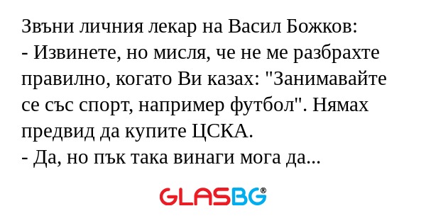 Звъни личния лекар на Васил Божков:
- Извинете, но мисля, че не ме разбрахте правилно, когато Ви казах: "Занимавайте се със спорт, например футбол". Нямах предвид да купите ЦСКА.
- Да, но пък така винаги мога да залагам успешно на дербито Ц