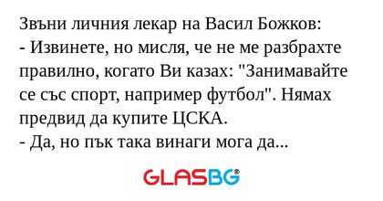 Звъни личния лекар на Васил Божков:
- Извинете, но мисля, че не ме разбрахте правилно, когато Ви казах: "Занимавайте се със спорт, например футбол". Нямах предвид да купите ЦСКА.
- Да, но пък така винаги мога да залагам успешно на дербито Ц