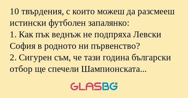 10 твърдения, с които можеш да разсмееш истински футболен запалянко:
1. Как пък веднъж не подпряха Левски София в родното ни първенство?
2. Сигурен съм, че тази година български отбор ще спечели Шампионската лига!
3. Съдиите по света се учат от нашит
