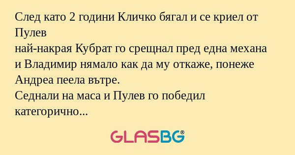След като 2 години Кличко бягал и се криел от Пулев
най-накрая Кубрат го срещнал пред една механа
и Владимир нямало как да му откаже, понеже Андреа пеела вътре.
Седнали на маса и Пулев го победил категорично на ядене с 9 кебапчета и 4 бири.