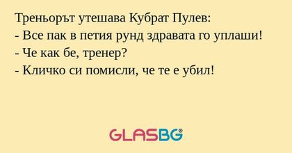 Треньорът утешава Кубрат Пулев:
- Все пак в петия рунд здравата го уплаши!
- Че как бе, тренер?
- Кличко си помисли, че те е убил!
