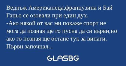 Веднъж Американеца,французина и Бай Ганьо се озовали при един дух.
-Ако някой от вас ми покаже спорт не мога да позная ще го пусна да си върви,но ако го позная ще остане тук за винаги.
Първи започнал американеца.Тичал,скачал и падал.
-Волейбол-казал 