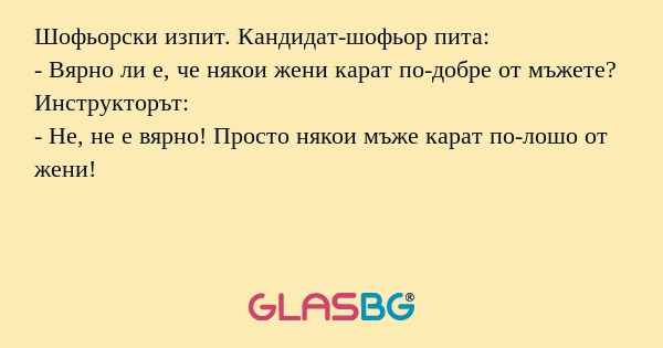 Шофьорски изпит. Кандидат-шофьор пита:
- Вярно ли е, че някои жени карат по-добре от мъжете?
Инструкторът:
- Не, не е вярно! Просто някои мъже карат по-лошо от жени!