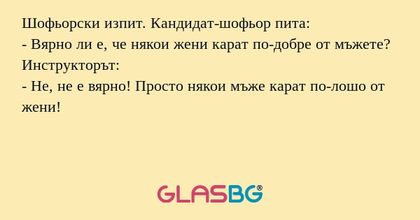 Шофьорски изпит. Кандидат-шофьор пита:
- Вярно ли е, че някои жени карат по-добре от мъжете?
Инструкторът:
- Не, не е вярно! Просто някои мъже карат по-лошо от жени!