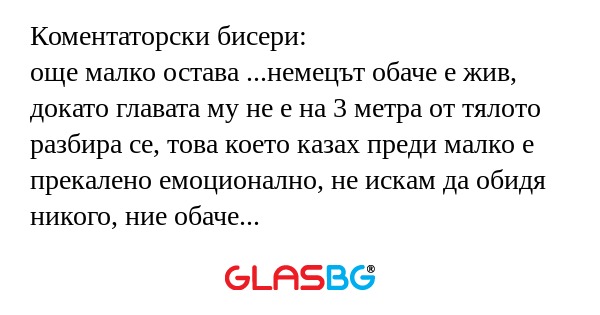 Коментаторски бисери:
още малко остава ...немецът обаче е жив, докато главата му не е на 3 метра от тялото
разбира се, това което казах преди малко е прекалено емоционално, не искам да обидя никого, ние обаче сме българи, трябва да бъдем горди от тоз