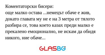 Коментаторски бисери:
още малко остава ...немецът обаче е жив, докато главата му не е на 3 метра от тялото
разбира се, това което казах преди малко е прекалено емоционално, не искам да обидя никого, ние обаче сме българи, трябва да бъдем горди от тоз