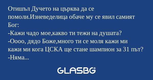 Отишъл Дучето на църква да се помоли.Изневеделица обаче му се явил самият Бог:
-Кажи чадо мое,какво ти тежи на душата?
-Оооо, дядо Боже,много ти се моля кажи ми кажи ми кога ЦСКА ще стане шампион за 31 път?
-Няма да е скоро чадо мое,но бъди спокоен щ