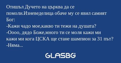 Отишъл Дучето на църква да се помоли.Изневеделица обаче му се явил самият Бог:
-Кажи чадо мое,какво ти тежи на душата?
-Оооо, дядо Боже,много ти се моля кажи ми кажи ми кога ЦСКА ще стане шампион за 31 път?
-Няма да е скоро чадо мое,но бъди спокоен щ