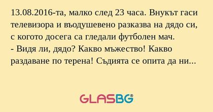 13.08.2016-та, малко след 23 часа. Внукът гаси телевизора и въодушевено разказва на дядо си, с когото досега са гледали футболен мач.
- Видя ли, дядо? Какво мъжество! Какво раздаване по терена! Съдията се опита да ни ощети със спестени картони и дузп