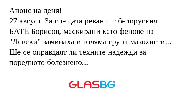 Анонс на деня!
27 август. За срещата реванш с белоруския БАТЕ Борисов, маскирани като фенове на "Левски" заминаха и голяма група мазохисти...
Ще се оправдаят ли техните надежди за поредното болезнено удоволствие?!