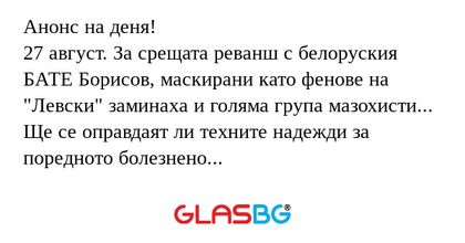 Анонс на деня!
27 август. За срещата реванш с белоруския БАТЕ Борисов, маскирани като фенове на "Левски" заминаха и голяма група мазохисти...
Ще се оправдаят ли техните надежди за поредното болезнено удоволствие?!