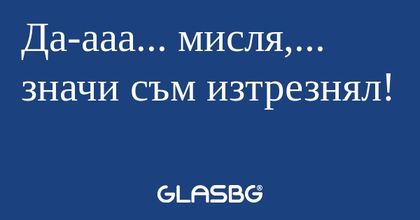 Да-ааа... мисля,... значи съм изтрезнял...