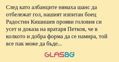 След като албанците нямаха шанс да отбележат гол, нашият изпитан боец Радостин Кишишев прояви головия си усет и доказа на вратаря Петков, че в колкото и добра форма да се намира, той все пак може да бъде пронизан и от съвсем безопасно положение.