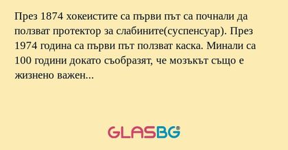 През 1874 хокеистите са първи път са почнали да ползват протектор за слабините(суспенсуар). През 1974 година са първи път ползват каска. Минали са 100 години докато съобразят, че мозъкът също е жизнено важен орган...