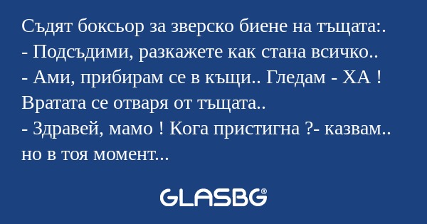 Съдят боксьор за зверско биене на тъщата:.
- Подсъдими, разкажете как стана всичко..
- Ами, прибирам се в къщи.. Гледам - ХА ! Вратата се отваря от тъщата..
- Здравей, мамо ! Кога пристигна ?- казвам.. но в тоя момент усещам, че ми се е открила вляво