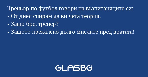 Треньор по футбол говори на възпитаниците си:
- От днес спирам да ви чета теория.
- Защо бре, тренер?
- Защото прекалено дълго мислите пред вратата!