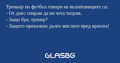 Треньор по футбол говори на възпитаниците си:
- От днес спирам да ви чета теория.
- Защо бре, тренер?
- Защото прекалено дълго мислите пред вратата!
