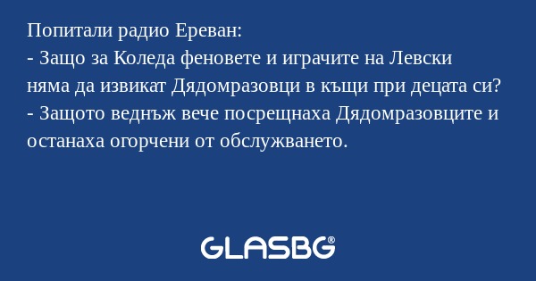Попитали радио Ереван:
- Защо за Коледа феновете и играчите на Левски няма да извикат Дядомразовци в къщи при децата си?
- Защото веднъж вече посрещнаха Дядомразовците и останаха огорчени от обслужването.