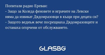 Попитали радио Ереван:
- Защо за Коледа феновете и играчите на Левски няма да извикат Дядомразовци в къщи при децата си?
- Защото веднъж вече посрещнаха Дядомразовците и останаха огорчени от обслужването.