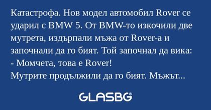Катастрофа. Нов модел автомобил Rover се ударил с BMW 5. От BMW-то изкочили две мутрета, издърпали мъжа от Rover-а и започнали да го бият. Той започнал да вика:
- Момчета, това е Rover!
Мутрите продължили да го бият. Мъжът отново извикал:
- Момчетааа