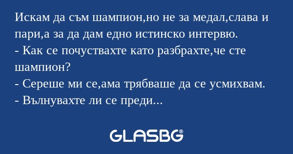 Искам да съм шампион,но не за медал,слава и пари,а за да дам едно истинско интервю.
- Как се почуствахте като разбрахте,че сте шампион?
- Сереше ми се,ама трябваше да се усмихвам.
- Вълнувахте ли се преди състезанието?
- Естествено,като ме няма не зн