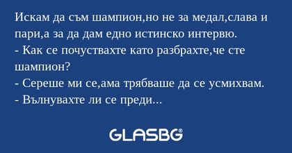 Искам да съм шампион,но не за медал,слава и пари,а за да дам едно истинско интервю.
- Как се почуствахте като разбрахте,че сте шампион?
- Сереше ми се,ама трябваше да се усмихвам.
- Вълнувахте ли се преди състезанието?
- Естествено,като ме няма не зн