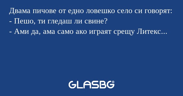 Двама пичове от едно ловешко село си говорят:
- Пешо, ти гледаш ли свине?
- Ами да, ама само ако играят срещу Литекс...